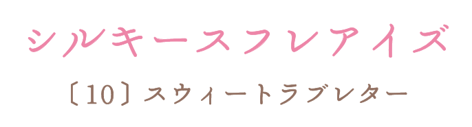 シルキースフレアイズ 〔10〕スウィートラブレター